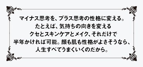 マイナス思考を、プラス思考の性格に変える。たとえば、気持ちの向きを変えるクセとスキンケアとメイク、それだけで半年かければ可能。顔も肌も性格がよさそうなら、人生すべてうまくいくのだから。