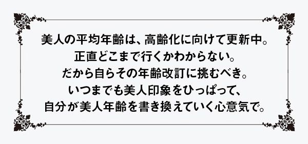 美人の平均年齢は、高齢化に向けて更新中。正直どこまで行くかわからない。だから自らその年齢改訂に挑むべき。いつまでも美人印象をひっぱって、自分が美人年齢を書き換えていく心意気で。