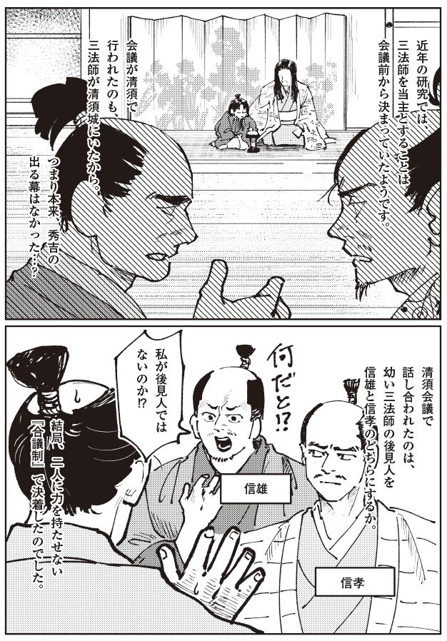 清須会議をめぐる解釈の違いを描いたマンガ。会議には幼い三法師は出席しておらず、近年の研究では三法師を当主とする決定は会議前から固まっていた可能性が示されていること、最終的に信雄・信孝のどちらにも権力を集中させない合議制が採用されたことを、信雄・信孝の反発する様子とともに表現している。