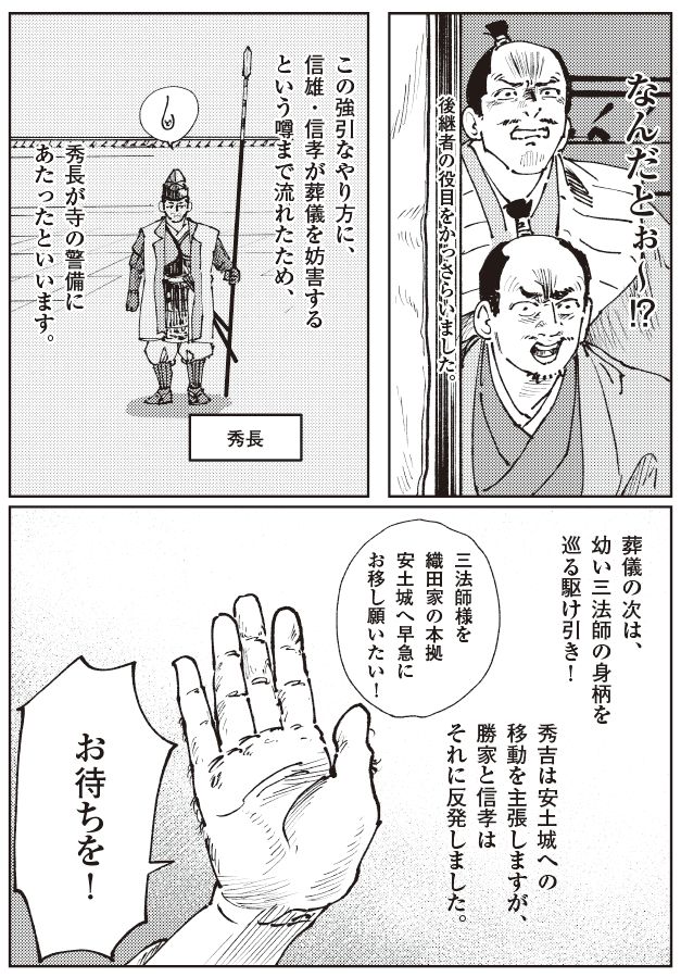 信長の葬儀後の緊張状態を描いたマンガ。秀長が寺の警備にあたる中、信雄・信孝が葬儀を妨害したという噂が流れ、後継者の役目を奪われたことに憤る様子が描かれている。さらに、秀吉が三法師を安土城へ早期移動させるよう求める一方、柴田勝家と信孝がそれに反対し、対立が深まっていく流れを表している。