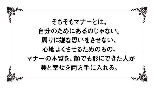 そもそもマナーとは、自分のためにあるのじゃない。周りに嫌な思いをさせない、心地よくさせるためのもの。マナーの本質を、顔でも形にできた人が美と幸せを両方手に入れる。