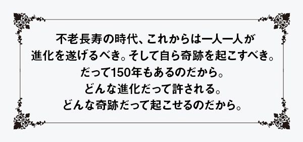 不老長寿の時代、これからは一人一人が進化を遂げるべき。そして自ら奇跡を起こすべき。だって150年もあるのだから。どんな進化だって許される。どんな奇跡だって起こせるのだから。