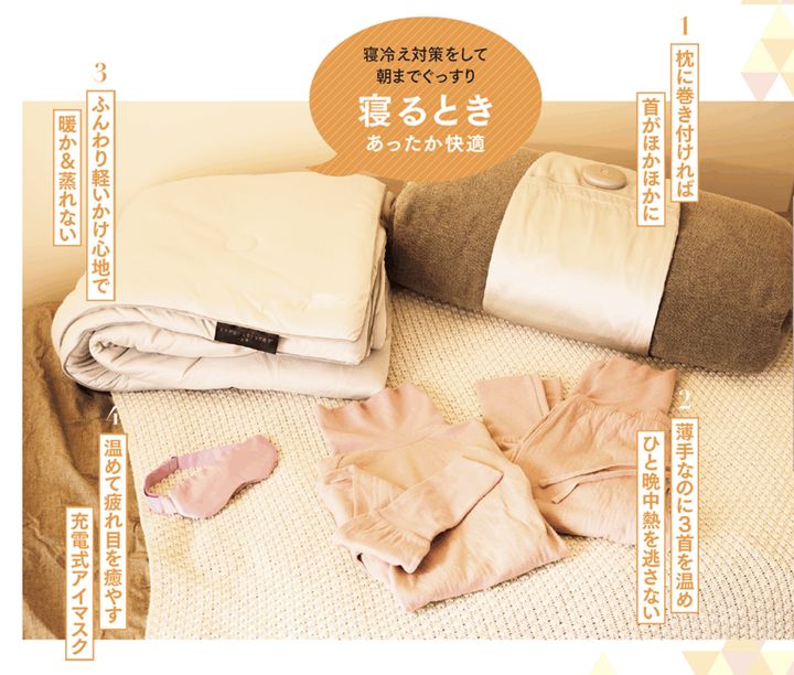1. 枕に巻き付ければ首がほかほかに 寝つくときに気になる肩や首の冷え。いつもの枕にぐるりと巻くだけのネックウォーマーは、充電式で首に当たる部分を温めます。シルク100％のやさしい肌触りで、朝までぐっすり。 おやすみネックウォーマー¥7,700／アテックスルルド（銀座ロフト） 2. 薄手なのに３首を温めひと晩中熱を逃さない 太い血管の通る首、手首、足首に加え、腹巻部分に吸湿発熱効果の高いリブ素材を使用。薄手で締め付け感ゼロなのにすき間風を防ぎ、朝までポカポカに。身頃部分は吸水、吸湿性に優れたコットン。 3くび温活パジャマ¥10,780〜／ネムリア（アメイズプラスお客様相談室） 3. ふんわり軽いかけ心地で暖か＆蒸れない 放湿性と速乾性の高いサーモバランスファイバーを使用。湿気の影響を受けずに、ふとんの中を年中快適に。マシュマロのようなふんわりしたかけ心地で、快適な睡眠にいざなわれます。 ヒツジのいらないかけ布団® ―四季―¥23,500〜／ヒツジのいらない枕 4. 温めて疲れ目を癒やす充電式アイマスク 繰り返し使える充電式のホットアイマスク。3段階の温感と、なめらかな素材のシルクカバーで目もとを温めます。バッテリーとボタンが前にあり、横向き寝でも気にならない設計。 めめホット¥4,950／アテックスルルド（銀座ロフト）