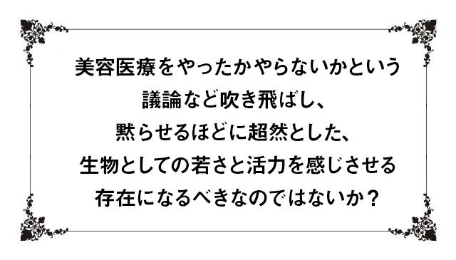 美容医療をやったかやらないかという議論など吹き飛ばし、黙らせるほどに超然とした、生物としての若さと活力を感じさせる存在になるべきなのではないか？
