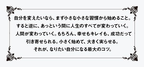 自分を変えたいなら、まず小さな小さな習慣から始めること。すると逆に、あっという間に人生のすべてが変わっていく。人間が変わっていく。もちろん、幸せもキレイも、成功だって引き寄せられる。小さく始めて、大きく実らせる。それが、なりたい自分になる最大のコツ。