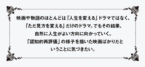 映画や物語のほとんどは「人生を変える」ドラマではなく、「ただ見方を変える」だけのドラマ。でもその結果、自然に人生がよい方向に向かっていく。「認知的再評価」の様子を描いた映画ばかりだということに気づきたい。