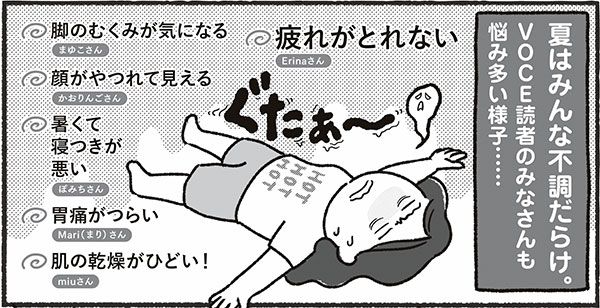 夏はみんな不調だらけ。VOCE読者のみなさんも悩み多い様子……脚のむくみが気になる まゆこさん、顔がやつれて見える かおりんごさん、暑くて寝つきが悪い ぽみちさん、胃痛がつらい Mari（まり）さん、肌の乾燥がひどい！ miuさん、疲れがとれない Erinaさん