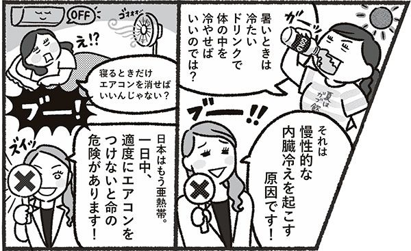 「暑いときは冷たいドリンクで体の中を冷やせばいいのでは？」 「それは慢性的な内臓冷えを起こす原因です！」 「寝るときだけエアコンを消せばいいんじゃない？」 「日本はもう亜熱帯。一日中、適度にエアコンをつけないと命の危険があります！」
