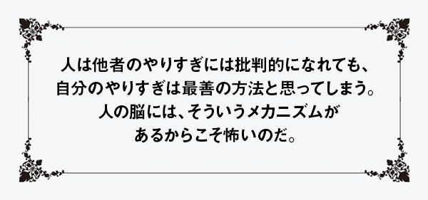 人は他者のやりすぎには批判的になれても、自分のやりすぎは最善の方法と思ってしまう。人の脳には、そういうメカニズムがあるからこそ怖いのだ。