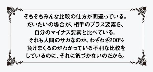 そもそもみんな比較の仕方が間違っている。だいたいの場合が、相手のプラス要素を、自分のマイナス要素と比べている。それも人間のサガなのか、わざわざ200%負けまくるのがわかっている不利な比較をしているのに、それに気づかないのだから。
