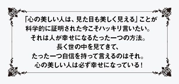 「心の美しい人は、見た目も美しく見える」ことが科学的に証明された今こそハッキリ言いたい。それは人が幸せになるたった一つの方法。長く世の中を見てきて、たった一つ自信を持って言えるのはそれ。心の美しい人は必ず幸せになっている！