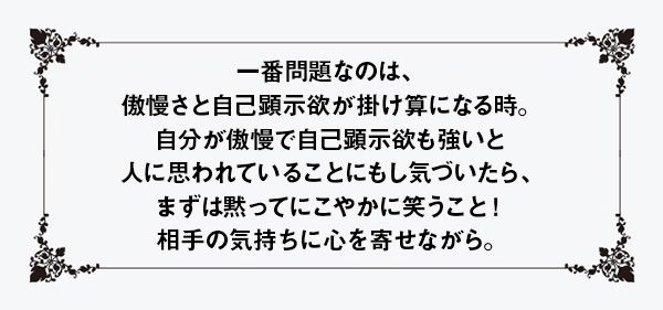 一番問題なのは、傲慢さと自己顕示欲が掛け算になる時。自分が傲慢で自己顕示欲も強いと人に思われていることにもし気づいたら、まずは黙ってにこやかに笑うこと！ 相手の気持ちに心を寄せながら。