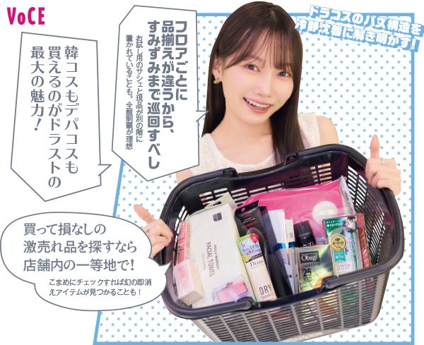 ドラコスのバズ構造を冷静沈着に解き明かす！ フロアごとに品揃えが違うから、すみずみまで巡回すべし 韓コスもデパコスも買えるのがドラストの最大の魅力！ 買って損なしの激売れ品を探すなら店舗内の一等地で！ こまめにチェックすれば幻の即消えアイテムが見つかることも！